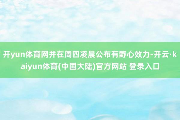 开yun体育网并在周四凌晨公布有野心效力-开云·kaiyun体育(中国大陆)官方网站 登录入口